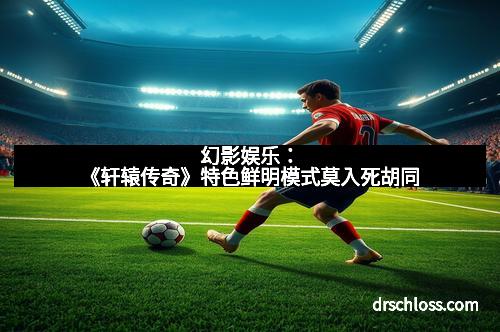 幻影娱乐：《轩辕传奇》特色鲜明模式莫入死胡同